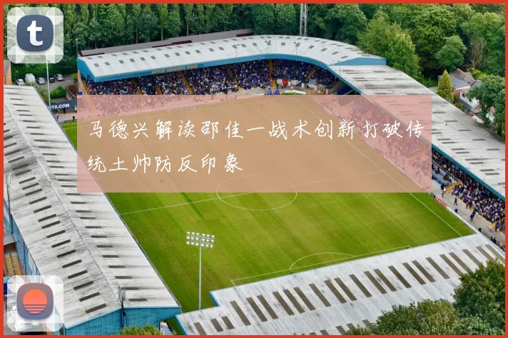 马德兴解读邵佳一战术创新打破传统土帅防反印象