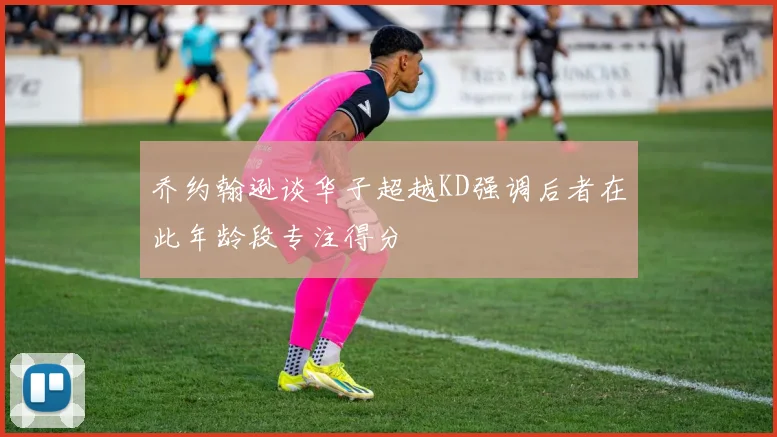 乔约翰逊谈华子超越KD强调后者在此年龄段专注得分