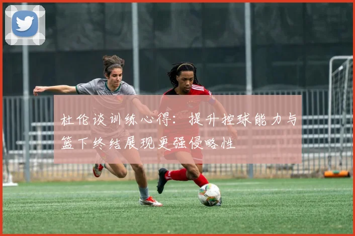 杜伦谈训练心得：提升控球能力与篮下终结展现更强侵略性