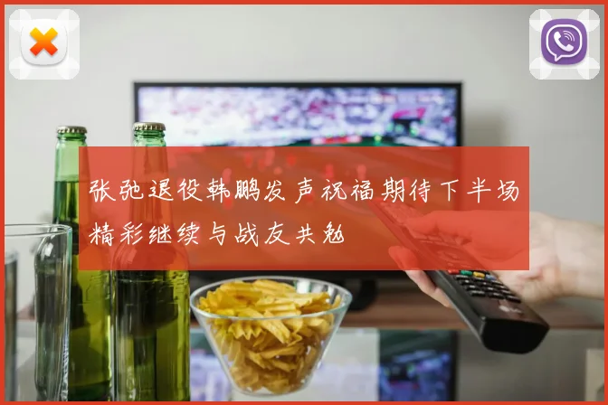 张弛退役韩鹏发声祝福期待下半场精彩继续与战友共勉
