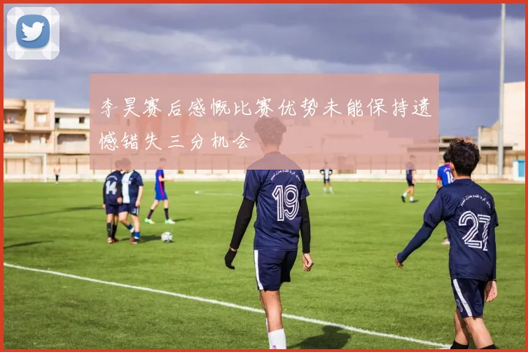 李昊赛后感慨比赛优势未能保持遗憾错失三分机会