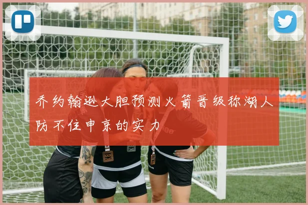 乔约翰逊大胆预测火箭晋级称湖人防不住申京的实力