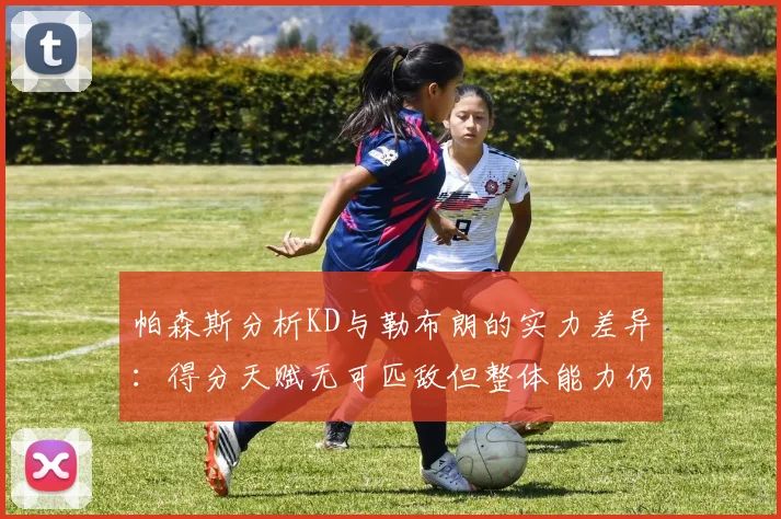 帕森斯分析KD与勒布朗的实力差异：得分天赋无可匹敌但整体能力仍逊一筹