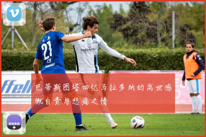 巴蒂斯图塔回忆马拉多纳的离世感慨自责与悲痛之情
