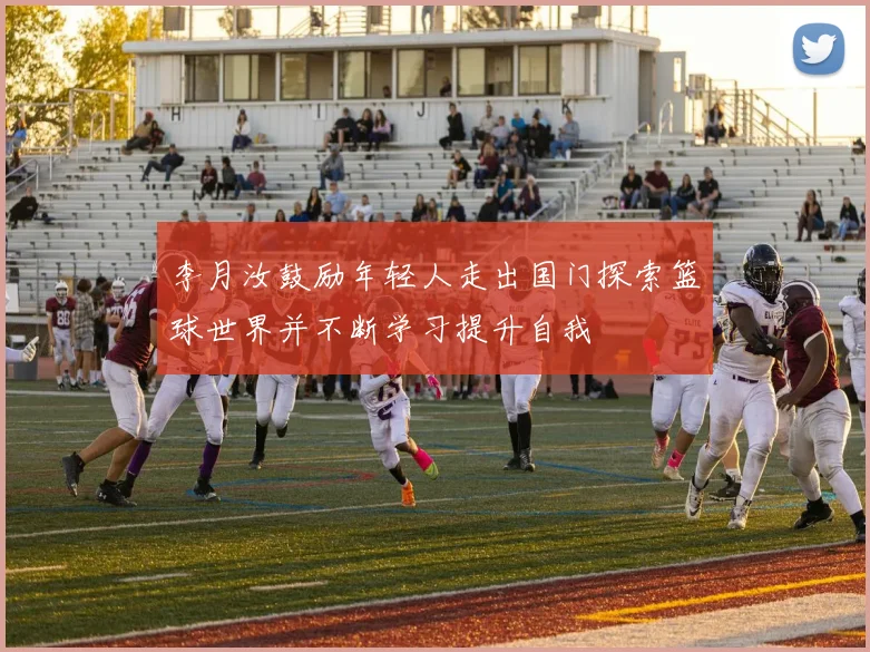李月汝鼓励年轻人走出国门探索篮球世界并不断学习提升自我