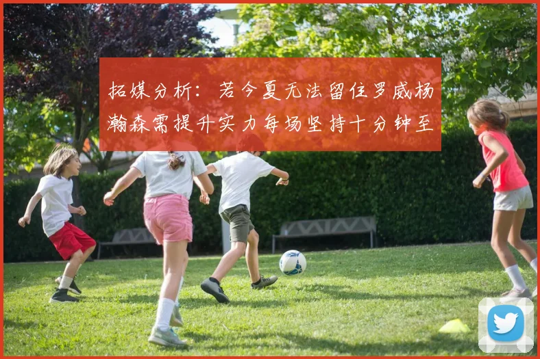拓媒分析：若今夏无法留住罗威杨瀚森需提升实力每场坚持十分钟至关重要