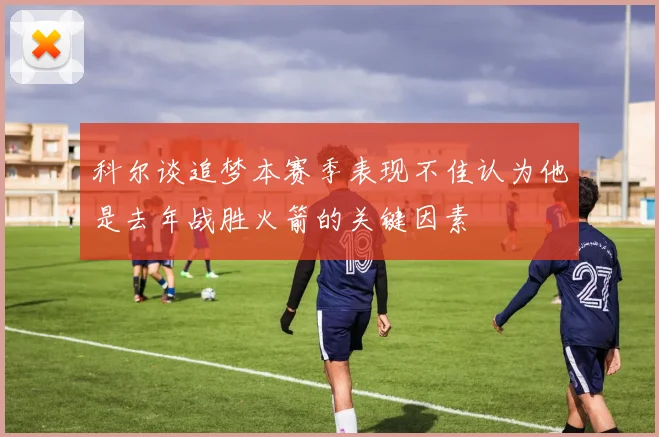科尔谈追梦本赛季表现不佳认为他是去年战胜火箭的关键因素