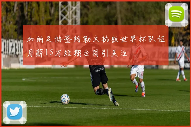 加纳足协签约勒夫执教世界杯队伍月薪15万短期合同引关注