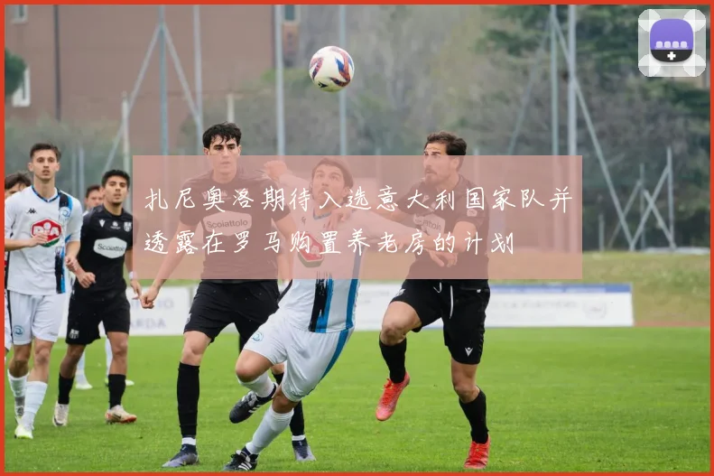 扎尼奥洛期待入选意大利国家队并透露在罗马购置养老房的计划