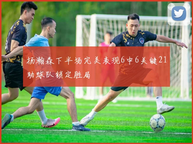 杨瀚森下半场完美表现6中6关键21助球队锁定胜局