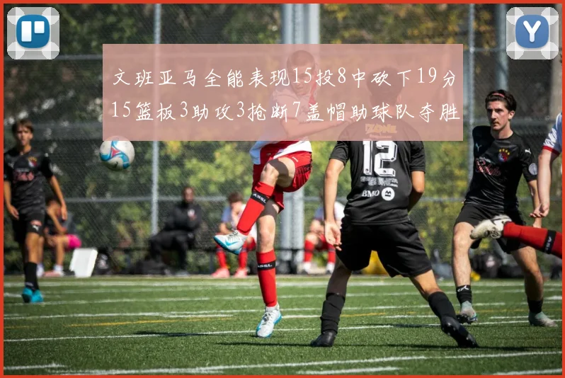 文班亚马全能表现15投8中砍下19分15篮板3助攻3抢断7盖帽助球队夺胜