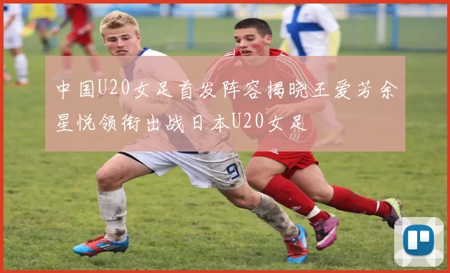 中国U20女足首发阵容揭晓王爱芳余星悦领衔出战日本U20女足