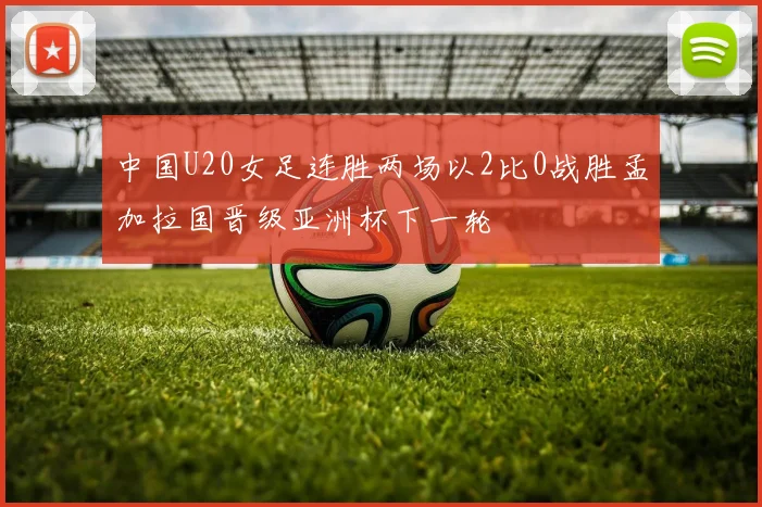中国U20女足连胜两场以2比0战胜孟加拉国晋级亚洲杯下一轮