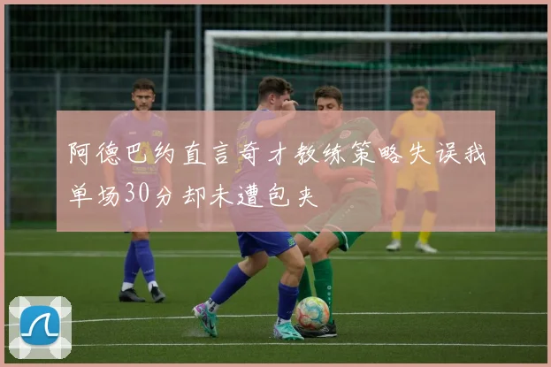 阿德巴约直言奇才教练策略失误我单场30分却未遭包夹