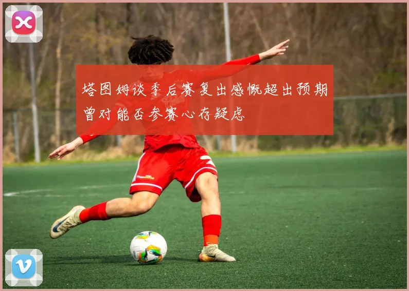 塔图姆谈季后赛复出感慨超出预期曾对能否参赛心存疑虑