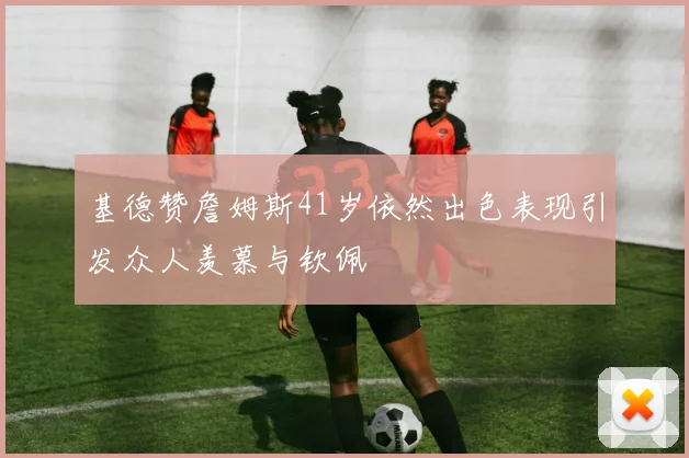 基德赞詹姆斯41岁依然出色表现引发众人羡慕与钦佩