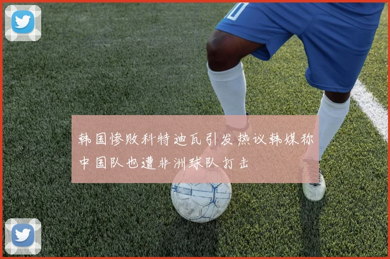 韩国惨败科特迪瓦引发热议韩媒称中国队也遭非洲球队打击