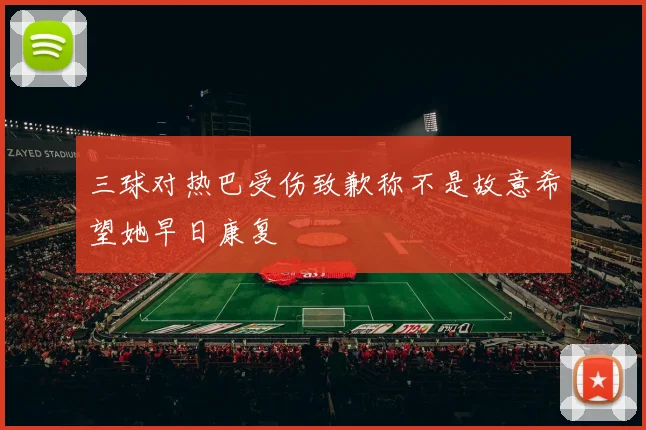三球对热巴受伤致歉称不是故意希望她早日康复