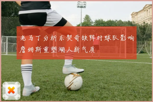 老马丁分析东契奇缺阵对球队影响詹姆斯重塑湖人新气质