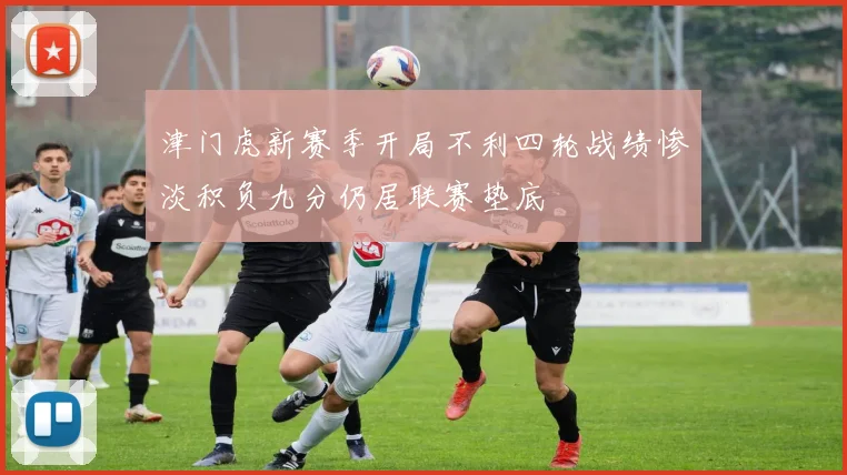 津门虎新赛季开局不利四轮战绩惨淡积负九分仍居联赛垫底