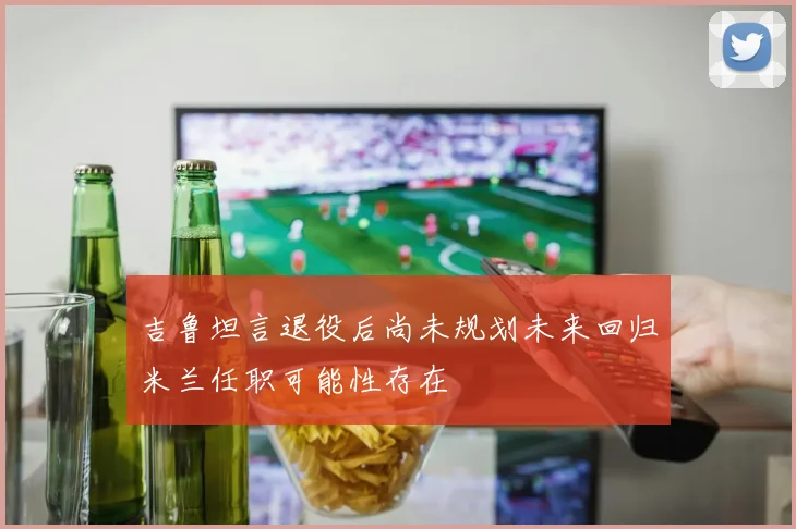 吉鲁坦言退役后尚未规划未来回归米兰任职可能性存在